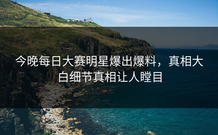 今晚每日大赛明星爆出爆料，真相大白细节真相让人瞠目