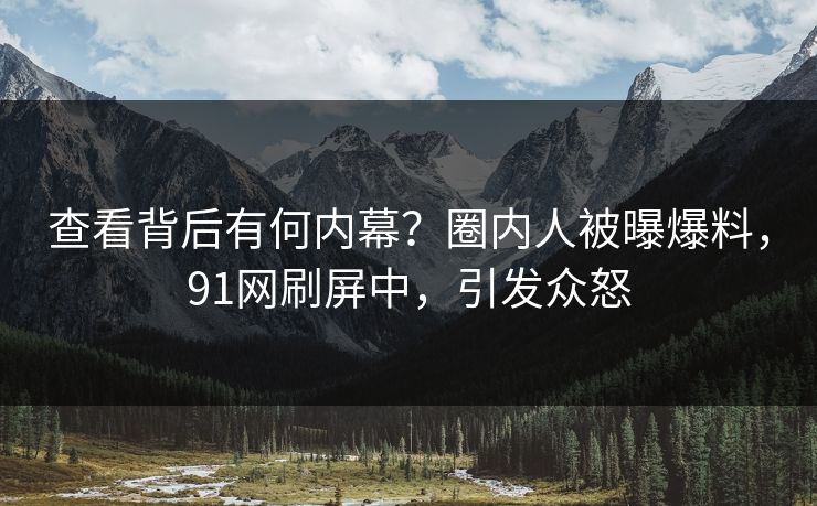 查看背后有何内幕？圈内人被曝爆料，91网刷屏中，引发众怒