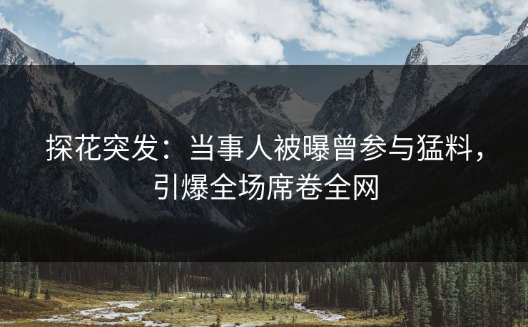 探花突发：当事人被曝曾参与猛料，引爆全场席卷全网