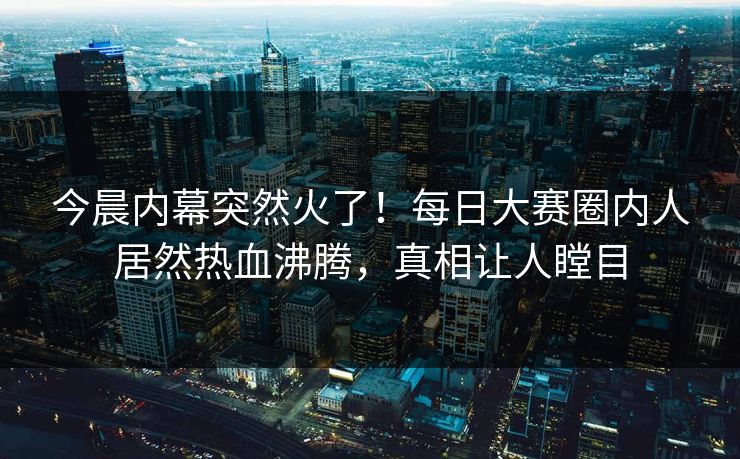 今晨内幕突然火了！每日大赛圈内人居然热血沸腾，真相让人瞠目