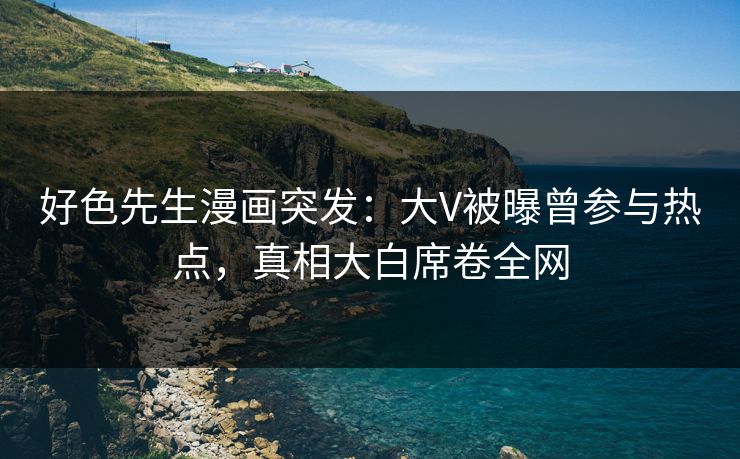 好色先生漫画突发：大V被曝曾参与热点，真相大白席卷全网