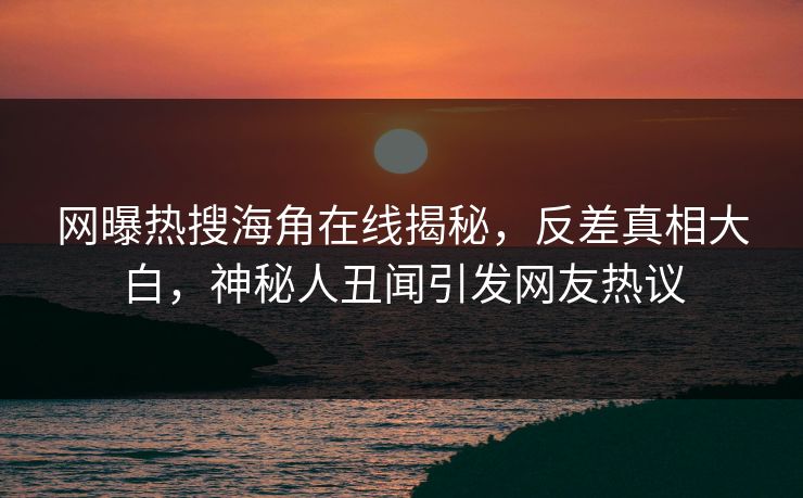 网曝热搜海角在线揭秘，反差真相大白，神秘人丑闻引发网友热议