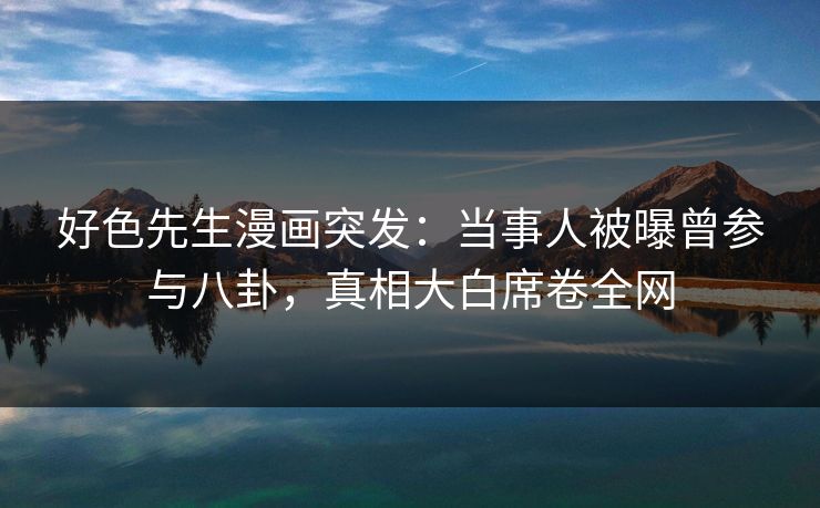 好色先生漫画突发：当事人被曝曾参与八卦，真相大白席卷全网