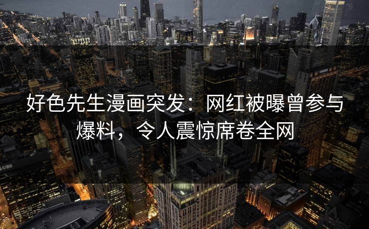 好色先生漫画突发：网红被曝曾参与爆料，令人震惊席卷全网
