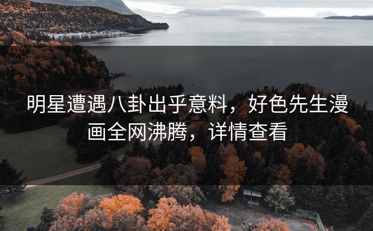明星遭遇八卦出乎意料，好色先生漫画全网沸腾，详情查看