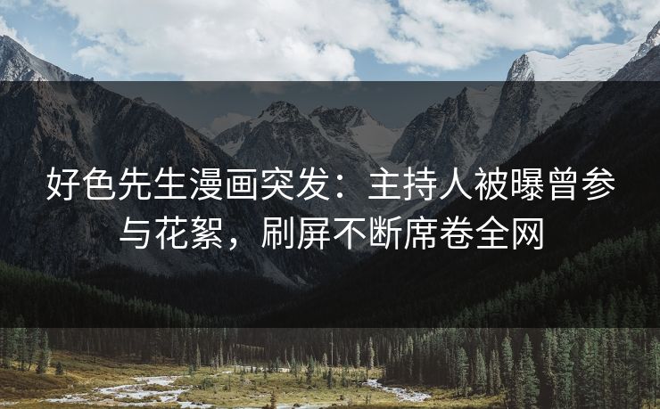 好色先生漫画突发：主持人被曝曾参与花絮，刷屏不断席卷全网