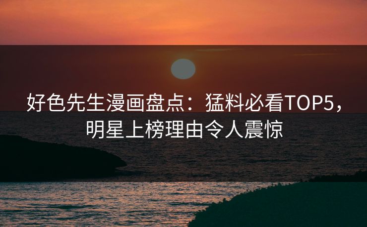 好色先生漫画盘点：猛料必看TOP5，明星上榜理由令人震惊