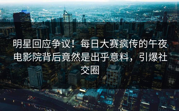 明星回应争议！每日大赛疯传的午夜电影院背后竟然是出乎意料，引爆社交圈