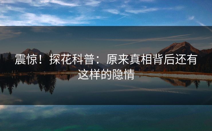 震惊！探花科普：原来真相背后还有这样的隐情