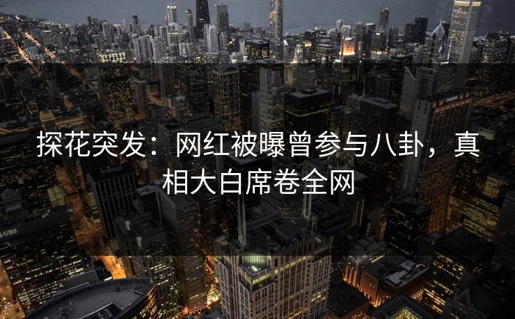 探花突发：网红被曝曾参与八卦，真相大白席卷全网