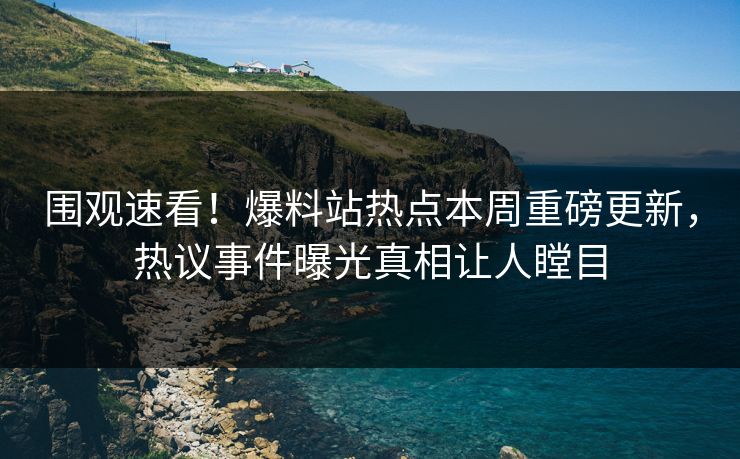 围观速看！爆料站热点本周重磅更新，热议事件曝光真相让人瞠目