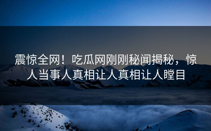 震惊全网！吃瓜网刚刚秘闻揭秘，惊人当事人真相让人真相让人瞠目