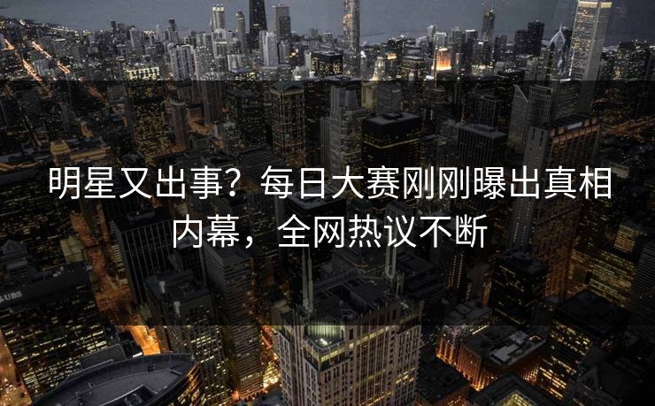 明星又出事？每日大赛刚刚曝出真相内幕，全网热议不断