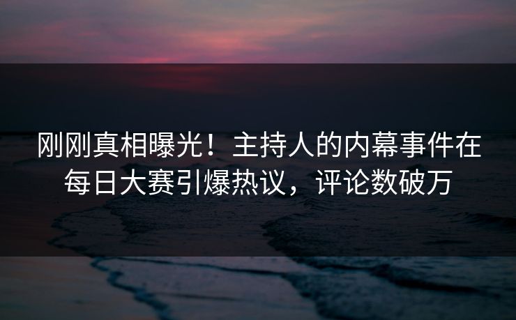 刚刚真相曝光！主持人的内幕事件在每日大赛引爆热议，评论数破万