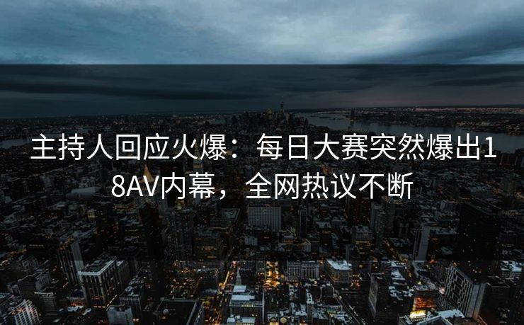 主持人回应火爆：每日大赛突然爆出18AV内幕，全网热议不断