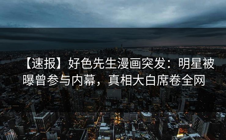 【速报】好色先生漫画突发：明星被曝曾参与内幕，真相大白席卷全网
