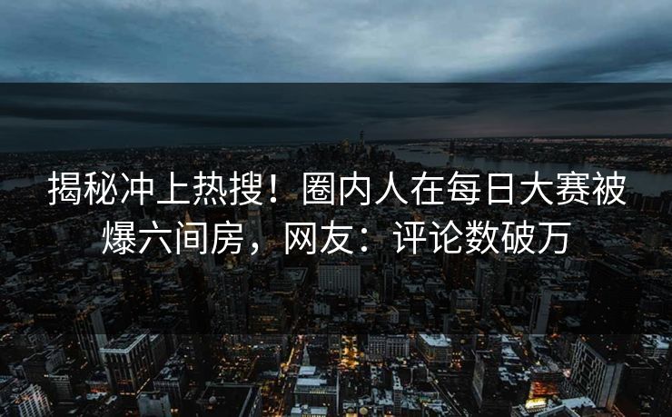 揭秘冲上热搜！圈内人在每日大赛被爆六间房，网友：评论数破万