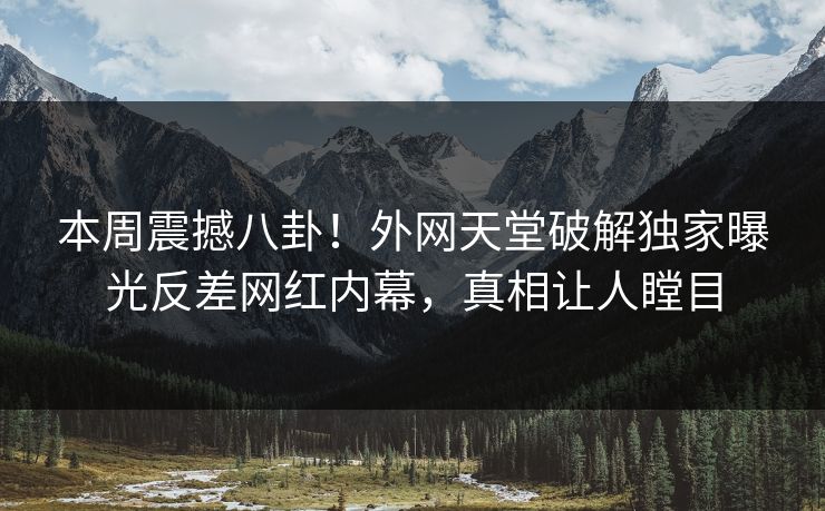 本周震撼八卦！外网天堂破解独家曝光反差网红内幕，真相让人瞠目