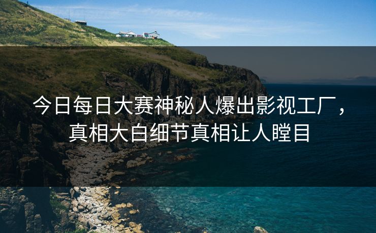 今日每日大赛神秘人爆出影视工厂，真相大白细节真相让人瞠目