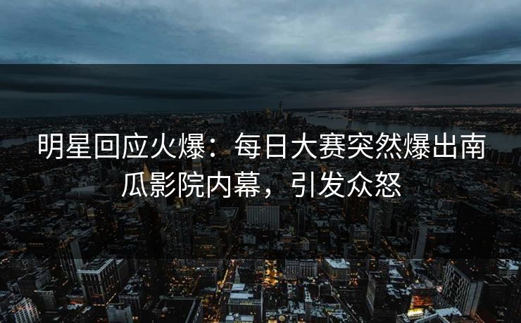 明星回应火爆：每日大赛突然爆出南瓜影院内幕，引发众怒