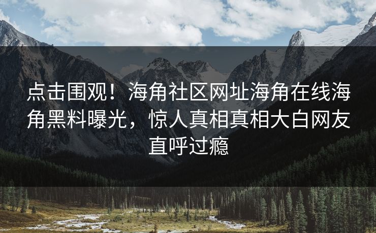 点击围观！海角社区网址海角在线海角黑料曝光，惊人真相真相大白网友直呼过瘾
