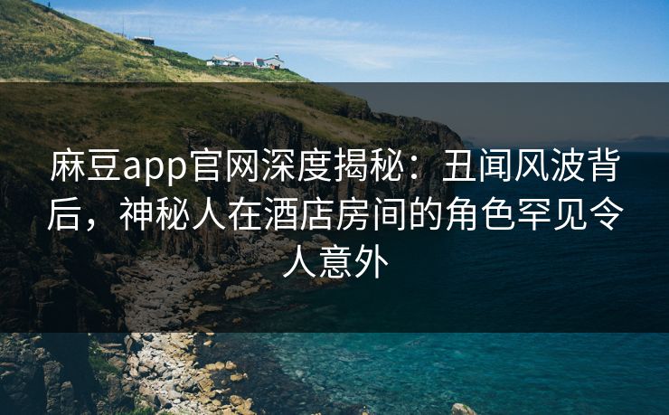 麻豆app官网深度揭秘：丑闻风波背后，神秘人在酒店房间的角色罕见令人意外