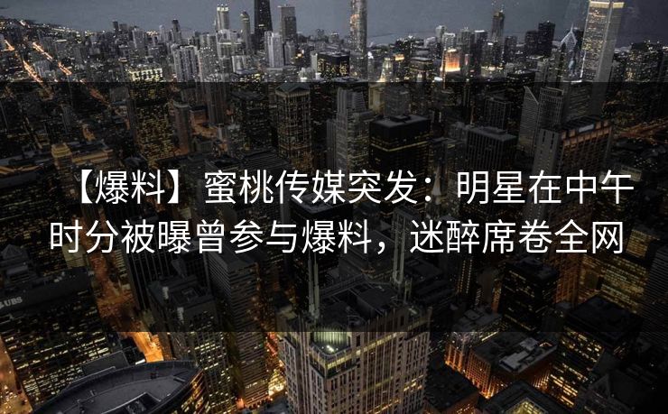 【爆料】蜜桃传媒突发：明星在中午时分被曝曾参与爆料，迷醉席卷全网