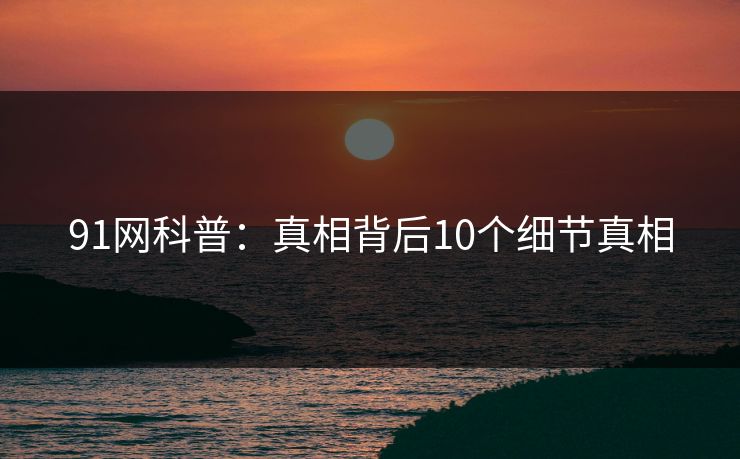 91网科普：真相背后10个细节真相