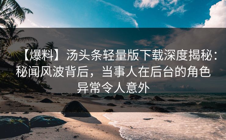 【爆料】汤头条轻量版下载深度揭秘：秘闻风波背后，当事人在后台的角色异常令人意外