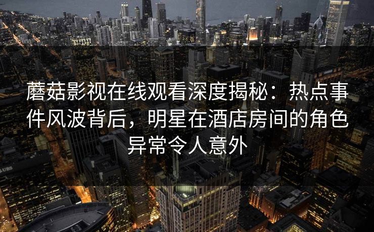 蘑菇影视在线观看深度揭秘：热点事件风波背后，明星在酒店房间的角色异常令人意外