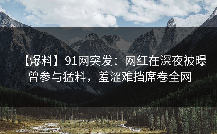 【爆料】91网突发：网红在深夜被曝曾参与猛料，羞涩难挡席卷全网