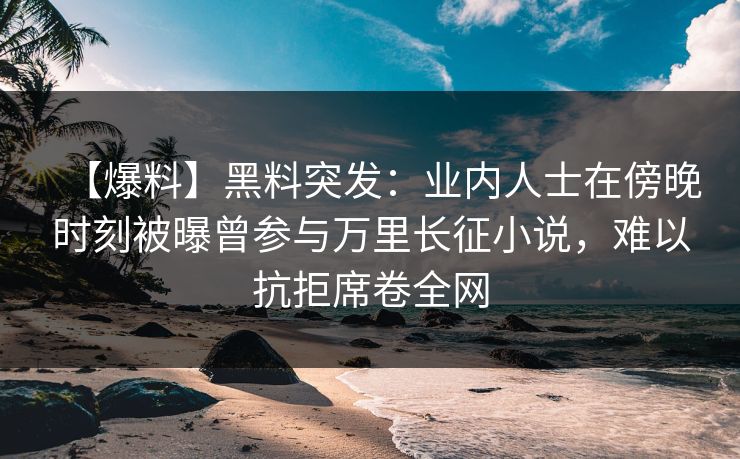 【爆料】黑料突发：业内人士在傍晚时刻被曝曾参与万里长征小说，难以抗拒席卷全网