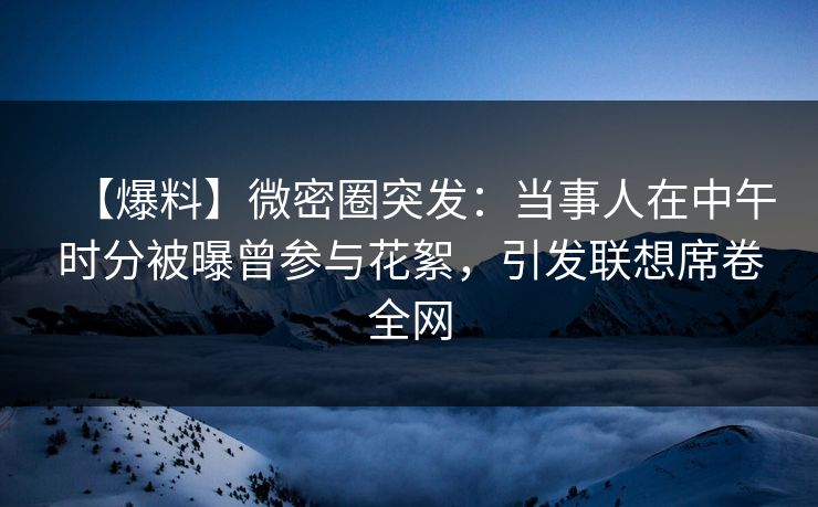 【爆料】微密圈突发：当事人在中午时分被曝曾参与花絮，引发联想席卷全网