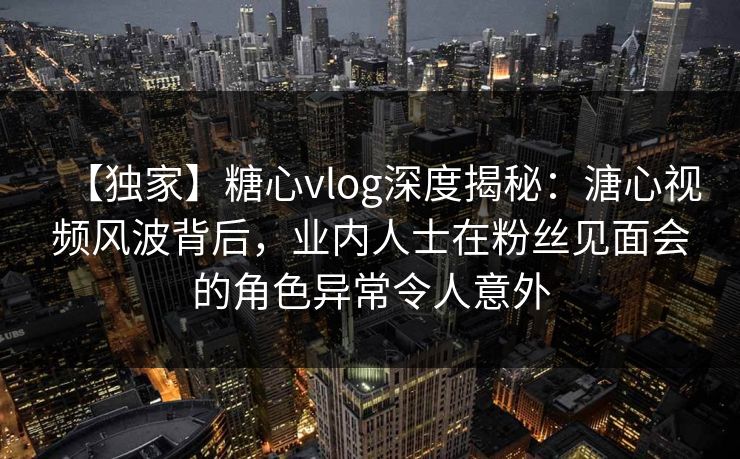 【独家】糖心vlog深度揭秘：溏心视频风波背后，业内人士在粉丝见面会的角色异常令人意外