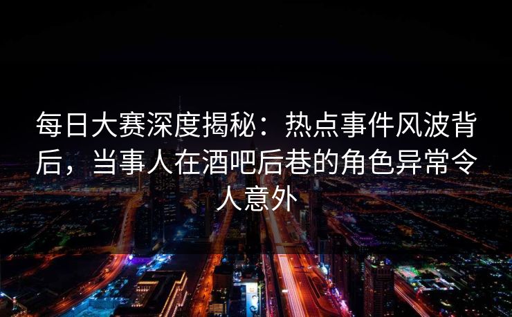 每日大赛深度揭秘：热点事件风波背后，当事人在酒吧后巷的角色异常令人意外
