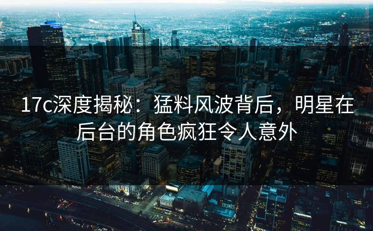 17c深度揭秘：猛料风波背后，明星在后台的角色疯狂令人意外