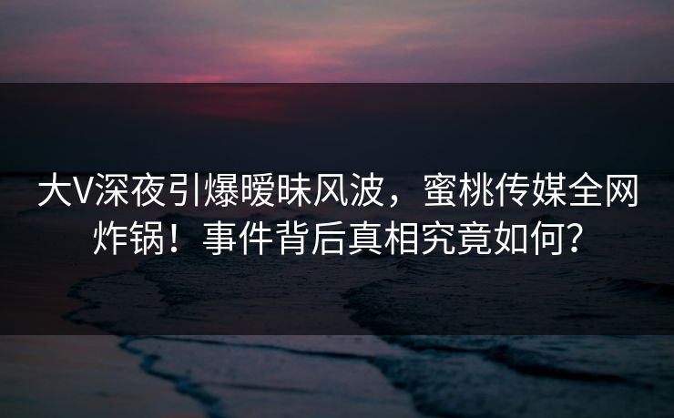 大V深夜引爆暧昧风波,蜜桃传媒全网炸锅!事件背后真相究竟如何? 大V深夜引爆暧昧风波,蜜桃传媒全网炸锅!事件背后真相究竟如何?