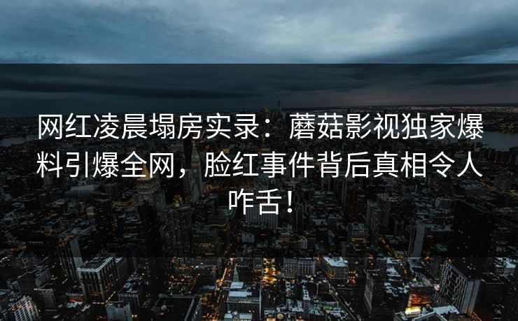 网红凌晨塌房实录：蘑菇影视独家爆料引爆全网，脸红事件背后真相令人咋舌！