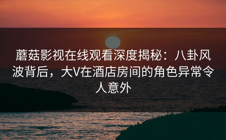 蘑菇影视在线观看深度揭秘：八卦风波背后，大V在酒店房间的角色异常令人意外