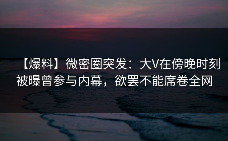 【爆料】微密圈突发:大V在傍晚时刻被曝曾参与内幕,欲罢不能席卷全网 【爆料】微密圈突发:大V在傍晚时刻被曝曾参与内幕,欲罢不能席卷全网