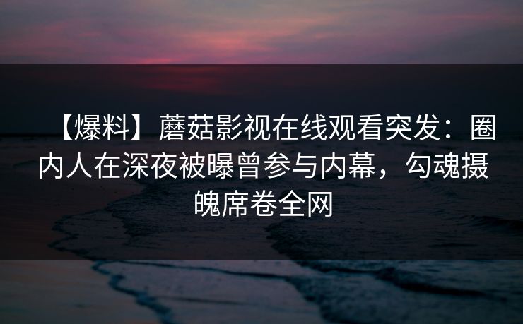 【爆料】蘑菇影视在线观看突发：圈内人在深夜被曝曾参与内幕，勾魂摄魄席卷全网
