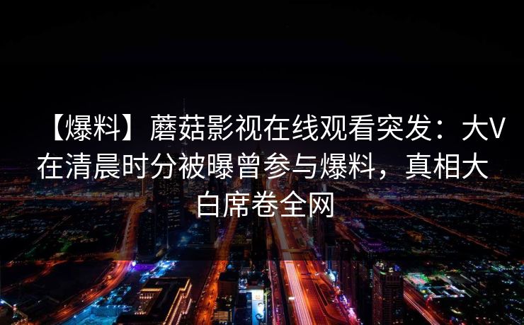 【爆料】蘑菇影视在线观看突发:大V在清晨时分被曝曾参与爆料,真相大白席卷全网 【爆料】蘑菇影视在线观看突发:大V在清晨时分被曝曾参与爆料,真相大白席卷全网