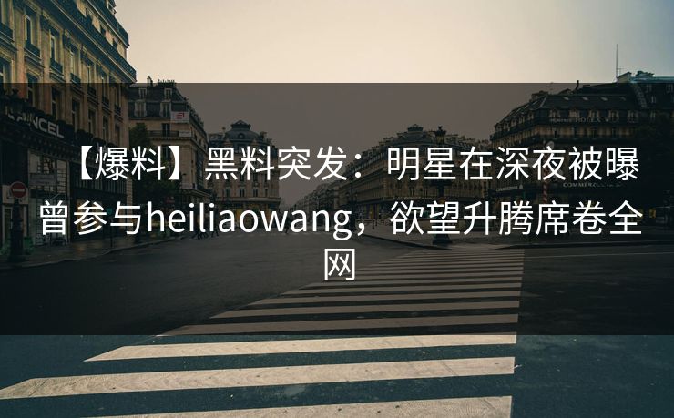 【爆料】黑料突发：明星在深夜被曝曾参与heiliaowang，欲望升腾席卷全网