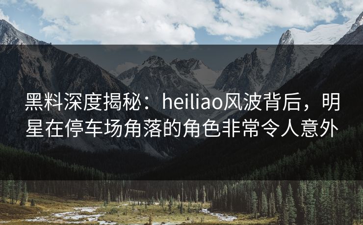 黑料深度揭秘：heiliao风波背后，明星在停车场角落的角色非常令人意外