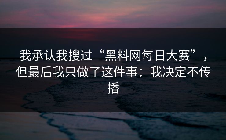 我承认我搜过“黑料网每日大赛”，但最后我只做了这件事：我决定不传播