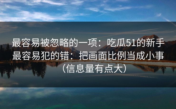 最容易被忽略的一项:吃瓜51的新手最容易犯的错:把画面比例当成小事(信息量有点大) 最容易被忽略的一项:吃瓜51的新手最容易犯的错:把画面比例当成小事(信息量有点大)