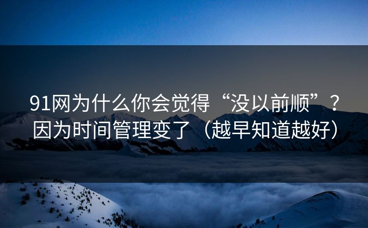 91网为什么你会觉得“没以前顺”？因为时间管理变了（越早知道越好）
