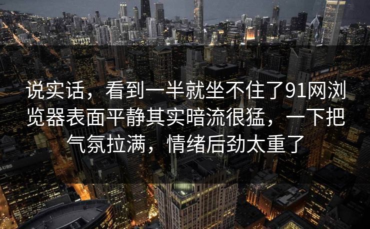 说实话，看到一半就坐不住了91网浏览器表面平静其实暗流很猛，一下把气氛拉满，情绪后劲太重了