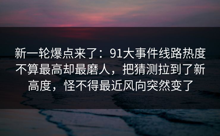 新一轮爆点来了：91大事件线路热度不算最高却最磨人，把猜测拉到了新高度，怪不得最近风向突然变了