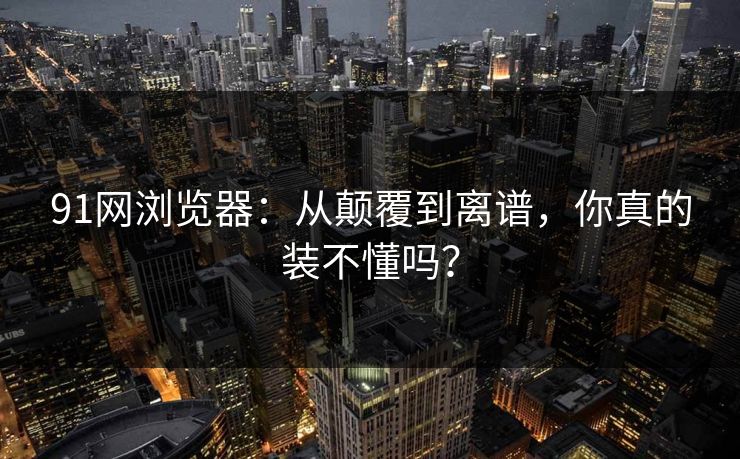 91网浏览器：从颠覆到离谱，你真的装不懂吗？